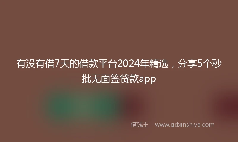 有没有借7天的借款平台2024年精选，分享5个秒批无面签贷款app