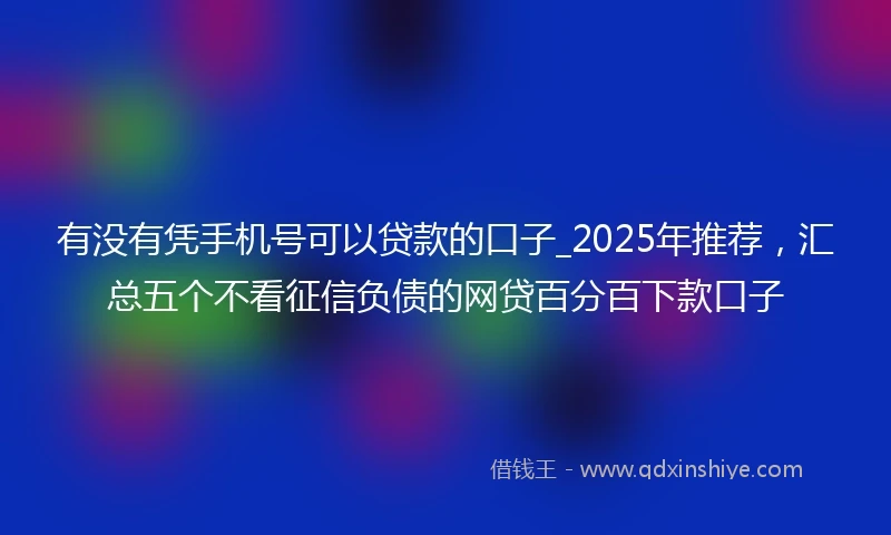 有没有凭手机号可以贷款的口子_2025年推荐，汇总五个不看征信负债的网贷百分百下款口子