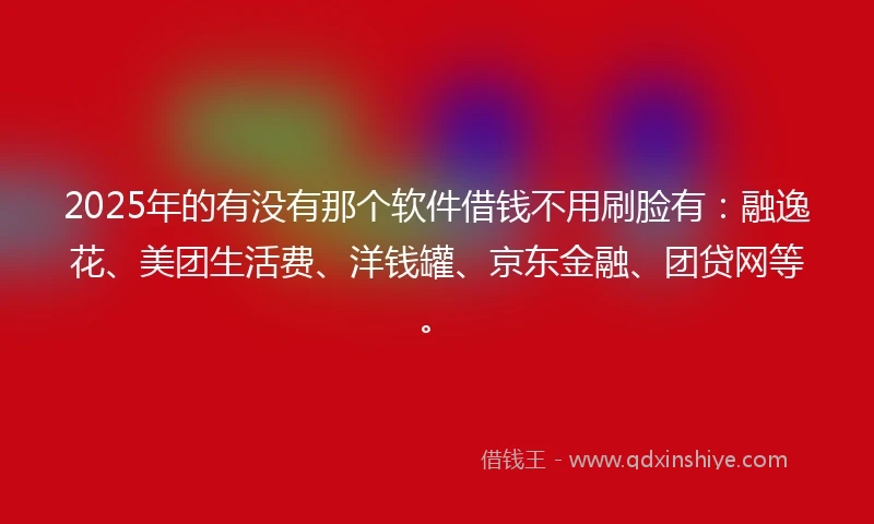2025年的有没有那个软件借钱不用刷脸有：融逸花、美团生活费、洋钱罐、京东金融、团贷网等。