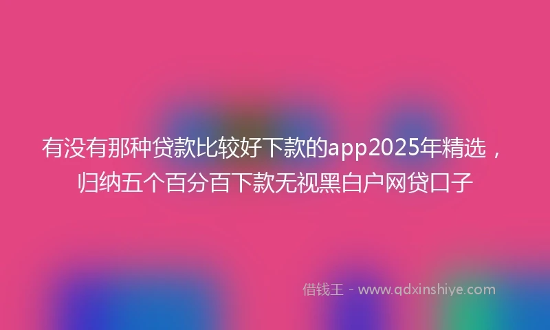 有没有那种贷款比较好下款的app2025年精选，归纳五个百分百下款无视黑白户网贷口子