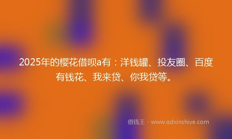 2025年的樱花借呗a有：洋钱罐、投友圈、百度有钱花、我来贷、你我贷等。