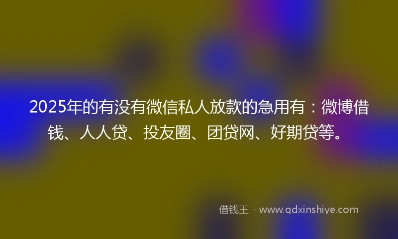 2025年的有没有微信私人放款的急用有：微博借钱、人人贷、投友圈、团贷网、好期贷等。