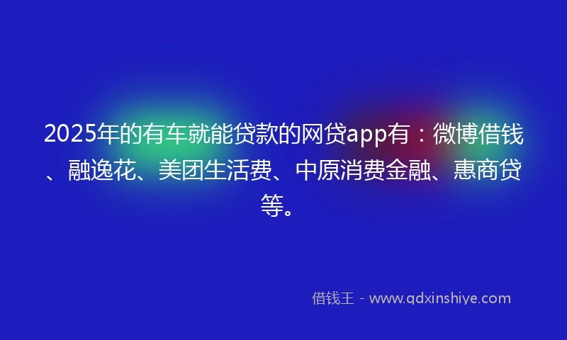 2025年的有车就能贷款的网贷app有：微博借钱、融逸花、美团生活费、中原消费金融、惠商贷等。