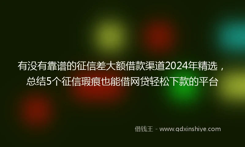有没有靠谱的征信差大额借款渠道2024年精选，总结5个征信瑕疵也能借网贷轻松下款的平台