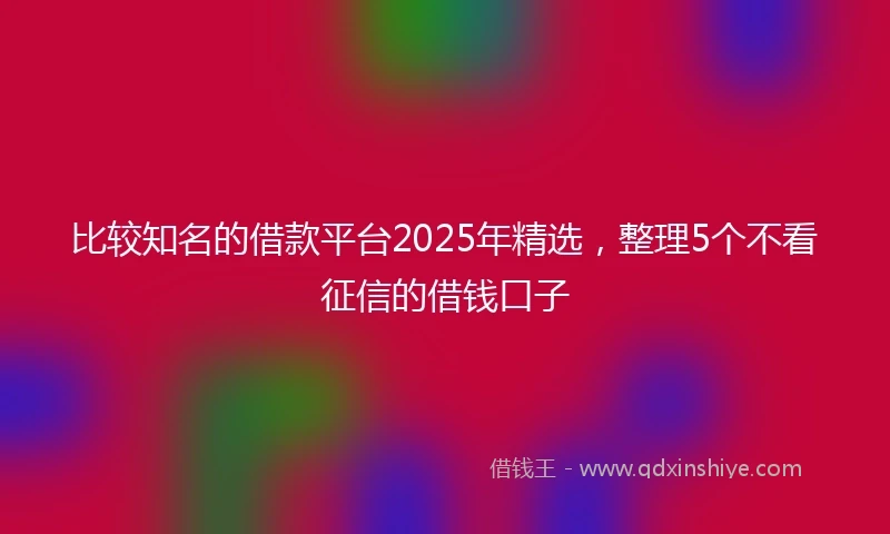 比较知名的借款平台2025年精选，整理5个不看征信的借钱口子