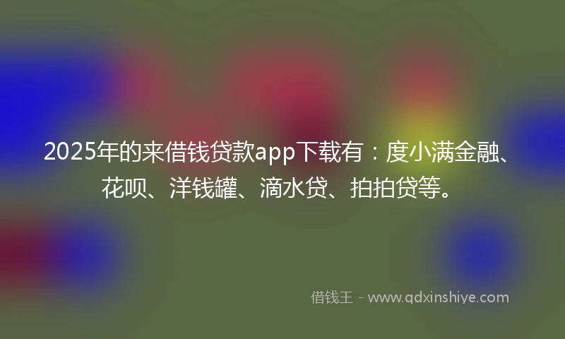 2025年的来借钱贷款app下载有：度小满金融、花呗、洋钱罐、滴水贷、拍拍贷等。
