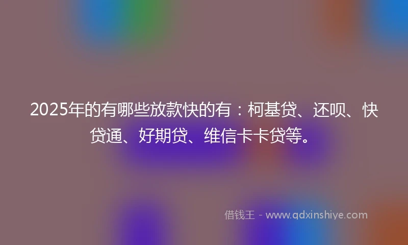 2025年的有哪些放款快的有：柯基贷、还呗、快贷通、好期贷、维信卡卡贷等。