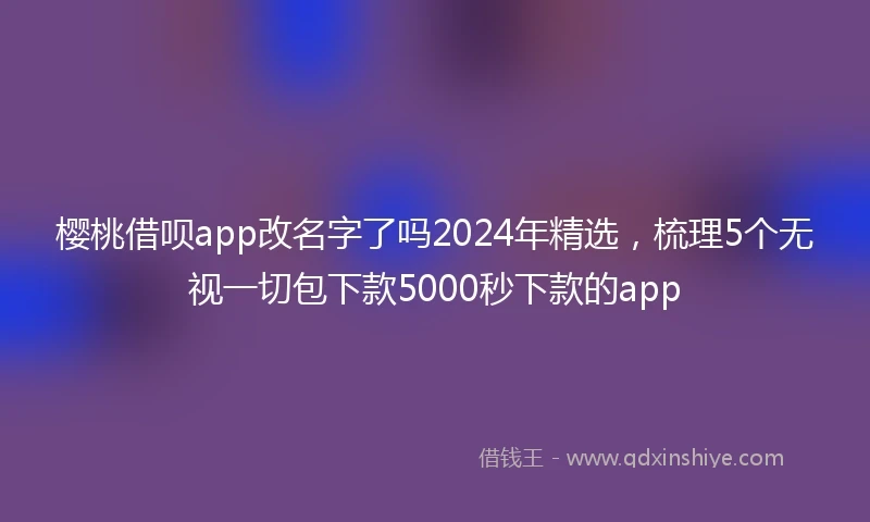 樱桃借呗app改名字了吗2024年精选,梳理5个无视一切包下款5000秒下款的app
