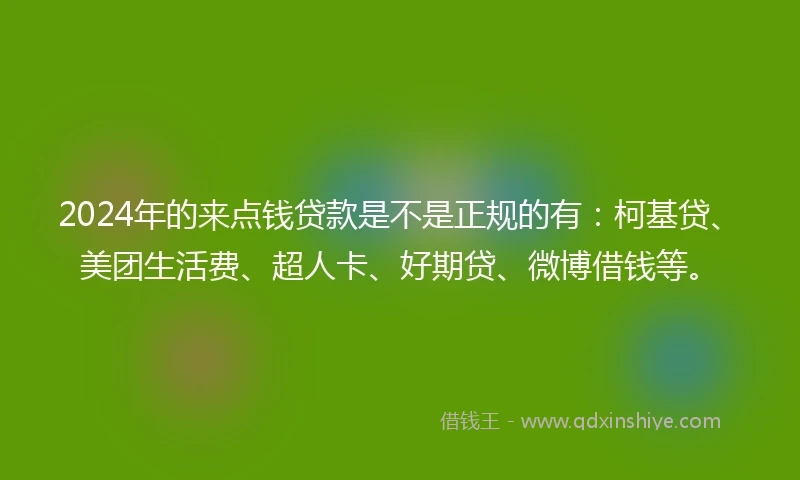 2024年的来点钱贷款是不是正规的有：柯基贷、美团生活费、超人卡、好期贷、微博借钱等。