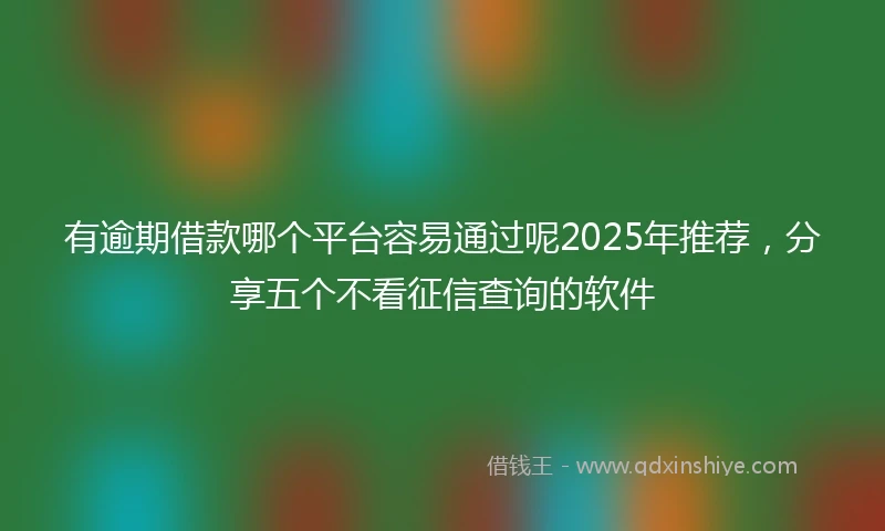 有逾期借款哪个平台容易通过呢2025年推荐，分享五个不看征信查询的软件