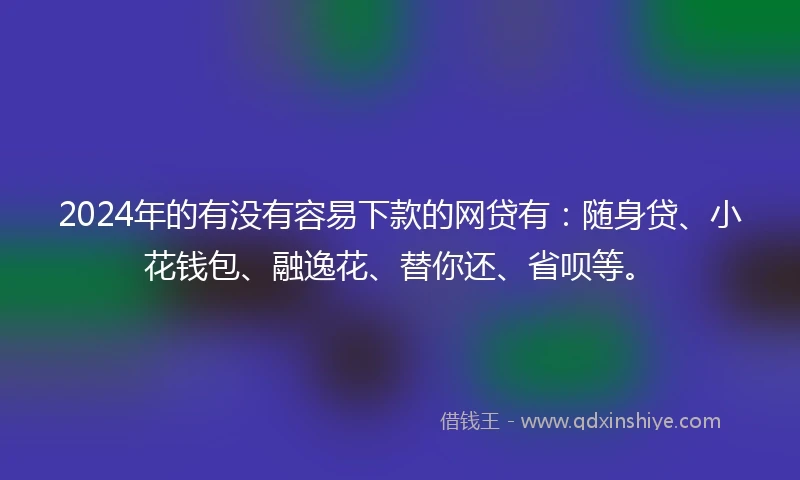 2024年的有没有容易下款的网贷有：随身贷、小花钱包、融逸花、替你还、省呗等。