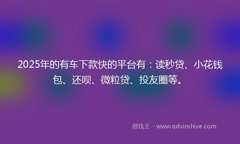 2025年的有车下款快的平台有：读秒贷、小花钱包、还呗、微粒贷、投友圈等。