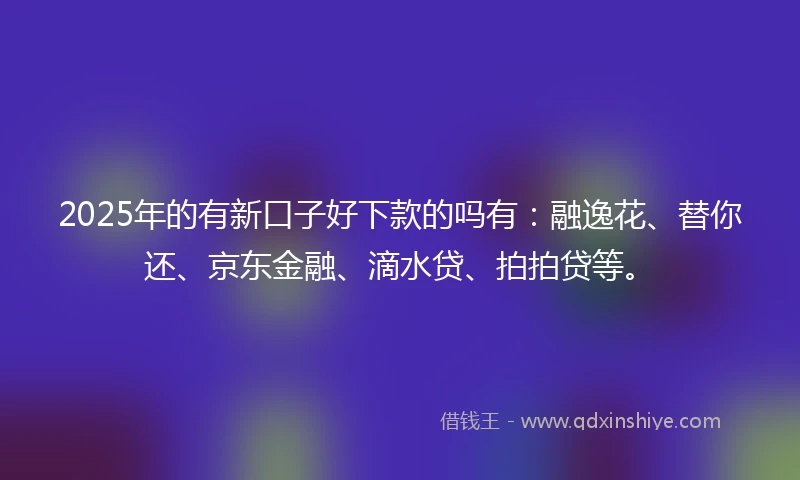 2025年的有新口子好下款的吗有：融逸花、替你还、京东金融、滴水贷、拍拍贷等。