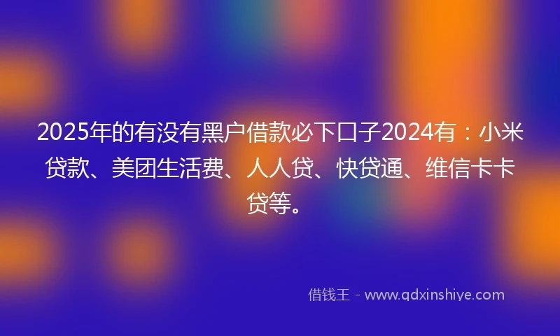 2025年的有没有黑户借款必下口子2024有：小米贷款、美团生活费、人人贷、快贷通、维信卡卡贷等。