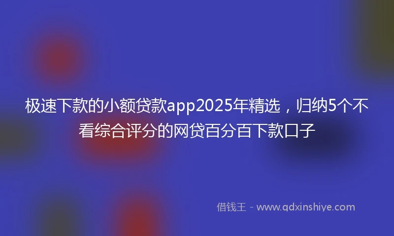 极速下款的小额贷款app2025年精选，归纳5个不看综合评分的网贷百分百下款口子