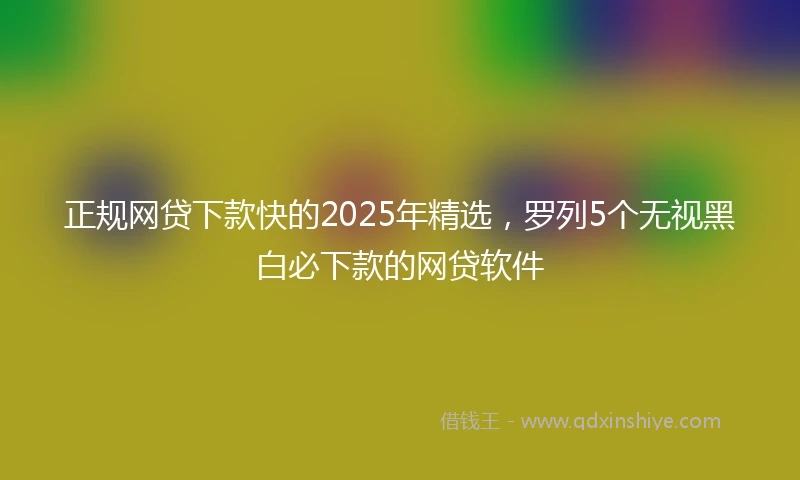 正规网贷下款快的2025年精选，罗列5个无视黑白必下款的网贷软件