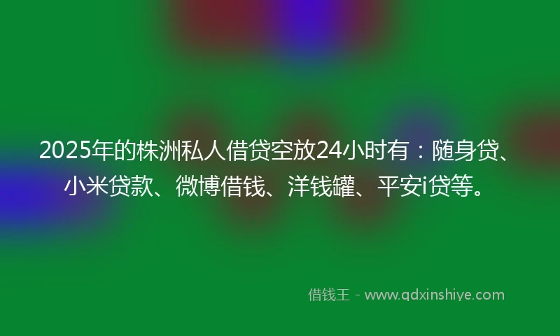 2025年的株洲私人借贷空放24小时有：随身贷、小米贷款、微博借钱、洋钱罐、平安i贷等。