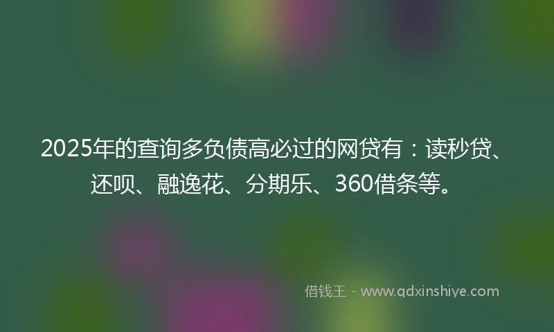 2025年的查询多负债高必过的网贷有：读秒贷、还呗、融逸花、分期乐、360借条等。