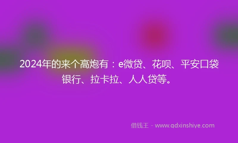 2024年的来个高炮有：e微贷、花呗、平安口袋银行、拉卡拉、人人贷等。