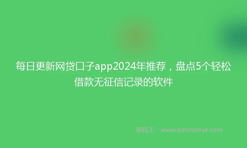 每日更新网贷口子app2024年推荐，盘点5个轻松借款无征信记录的软件