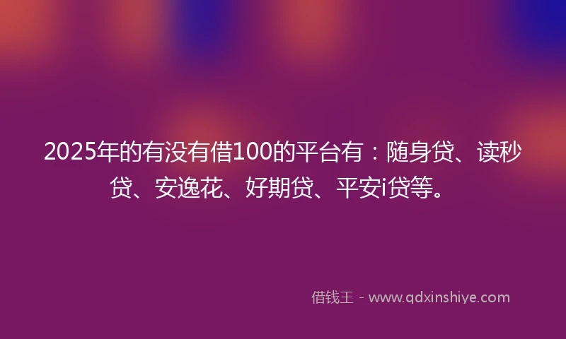 2025年的有没有借100的平台有：随身贷、读秒贷、安逸花、好期贷、平安i贷等。