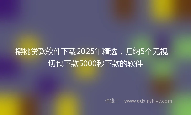 樱桃贷款软件下载2025年精选，归纳5个无视一切包下款5000秒下款的软件