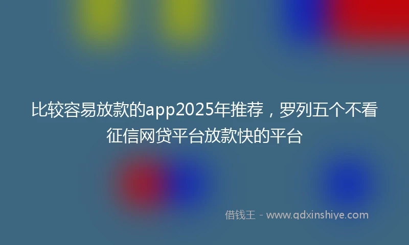 比较容易放款的app2025年推荐，罗列五个不看征信网贷平台放款快的平台