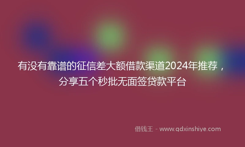 有没有靠谱的征信差大额借款渠道2024年推荐，分享五个秒批无面签贷款平台