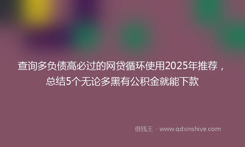 查询多负债高必过的网贷循环使用2025年推荐，总结5个无论多黑有公积金就能下款