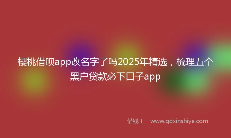 樱桃借呗app改名字了吗2025年精选，梳理五个黑户贷款必下口子app