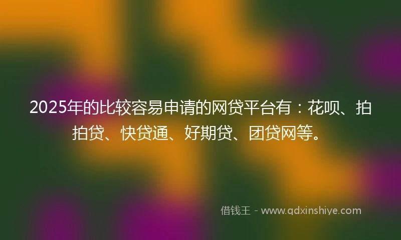 2025年的比较容易申请的网贷平台有：花呗、拍拍贷、快贷通、好期贷、团贷网等。