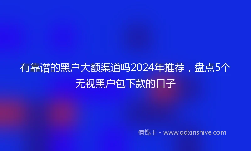 有靠谱的黑户大额渠道吗2024年推荐，盘点5个无视黑户包下款的口子