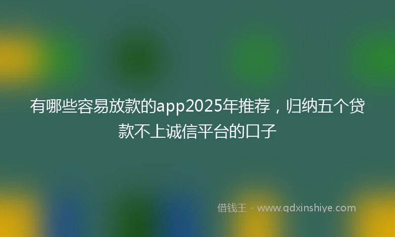 有哪些容易放款的app2025年推荐，归纳五个贷款不上诚信平台的口子