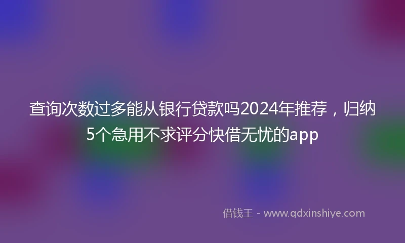 查询次数过多能从银行贷款吗2024年推荐，归纳5个急用不求评分快借无忧的app