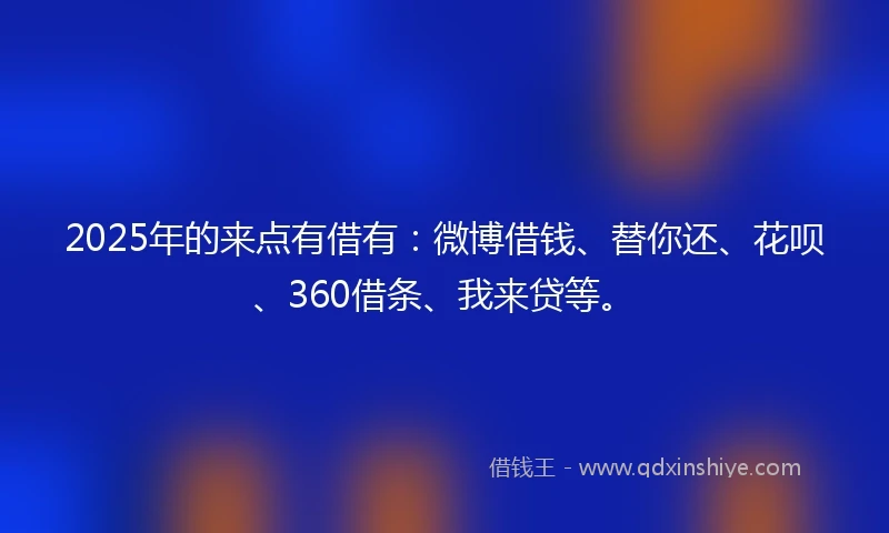 2025年的来点有借有：微博借钱、替你还、花呗、360借条、我来贷等。