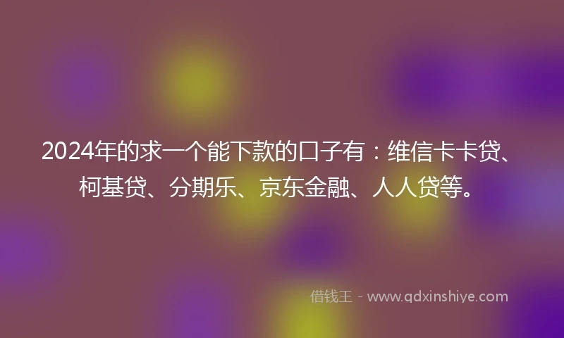 2024年的求一个能下款的口子有：维信卡卡贷、柯基贷、分期乐、京东金融、人人贷等。