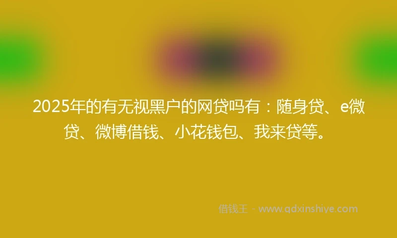 2025年的有无视黑户的网贷吗有：随身贷、e微贷、微博借钱、小花钱包、我来贷等。