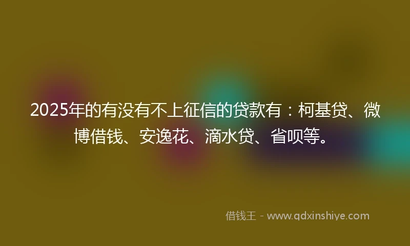 2025年的有没有不上征信的贷款有：柯基贷、微博借钱、安逸花、滴水贷、省呗等。