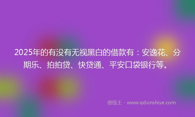 2025年的有没有无视黑白的借款有：安逸花、分期乐、拍拍贷、快贷通、平安口袋银行等。
