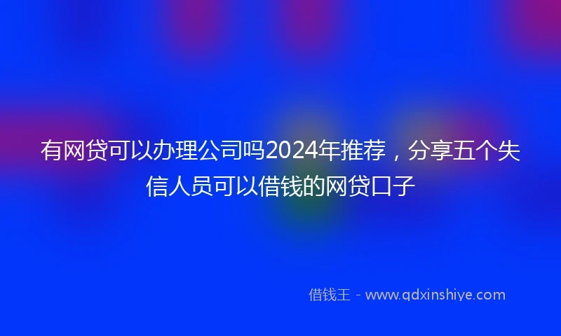 有网贷可以办理公司吗2024年推荐，分享五个失信人员可以借钱的网贷口子