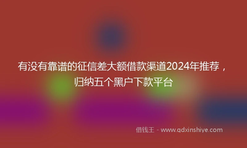 有没有靠谱的征信差大额借款渠道2024年推荐，归纳五个黑户下款平台