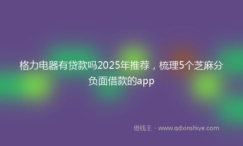 格力电器有贷款吗2025年推荐，梳理5个芝麻分负面借款的app