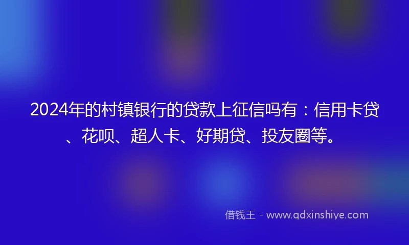 2024年的村镇银行的贷款上征信吗有：信用卡贷、花呗、超人卡、好期贷、投友圈等。