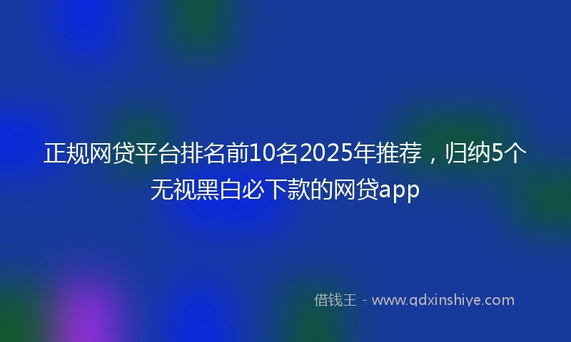 正规网贷平台排名前10名2025年推荐，归纳5个无视黑白必下款的网贷app