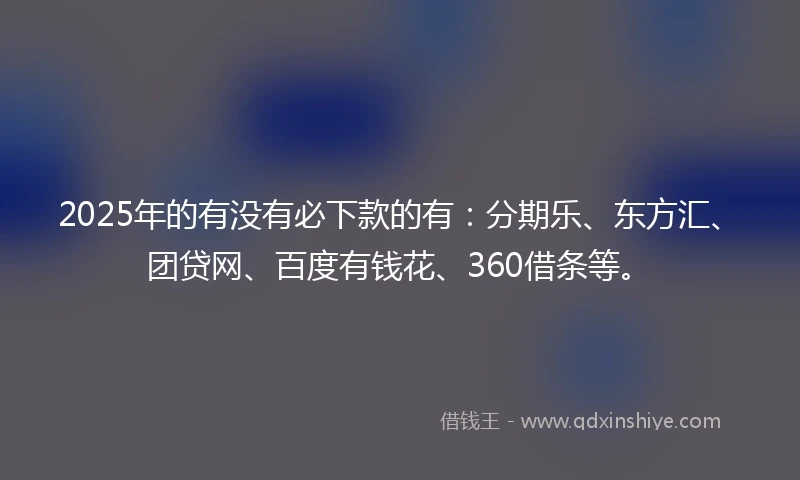 2025年的有没有必下款的有：分期乐、东方汇、团贷网、百度有钱花、360借条等。