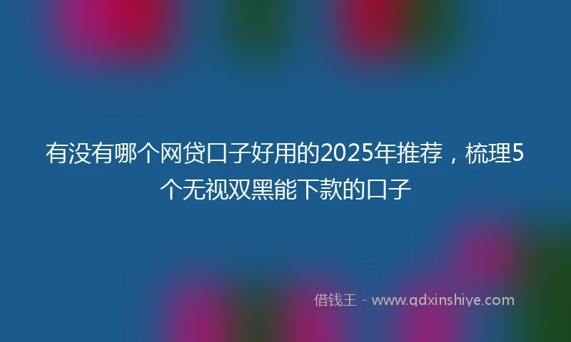 有没有哪个网贷口子好用的2025年推荐，梳理5个无视双黑能下款的口子