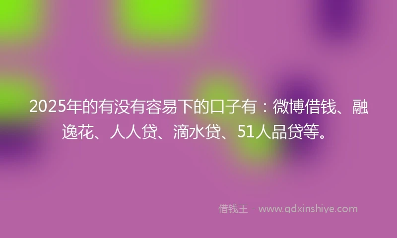 2025年的有没有容易下的口子有：微博借钱、融逸花、人人贷、滴水贷、51人品贷等。