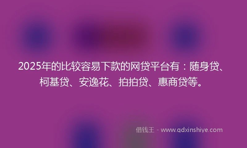 2025年的比较容易下款的网贷平台有：随身贷、柯基贷、安逸花、拍拍贷、惠商贷等。