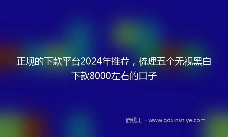 正规的下款平台2024年推荐，梳理五个无视黑白下款8000左右的口子