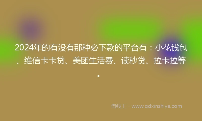 2024年的有没有那种必下款的平台有：小花钱包、维信卡卡贷、美团生活费、读秒贷、拉卡拉等。